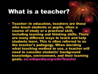 What is a teacher? Teacher- In education, teachers are those who teach students or pupils, often a course of study or a practical skill, including learning and thinking skills. There are many different ways to teach and help students learn. This is often referred to as the teacher's pedagogy. When deciding what teaching method to use, a teacher will need to consider students' background knowledge, environment, and their learning goals.  en.wikipedia.org/wiki/Teacher 
