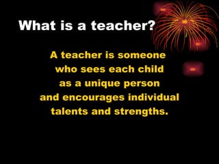 What is a teacher? A teacher is someone  who sees each child as a unique person and encourages individual talents and strengths. 