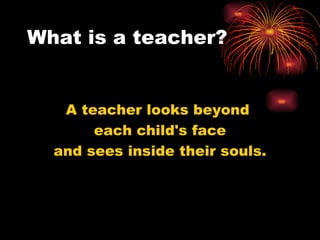 What is a teacher? A teacher looks beyond  each child's face and sees inside their souls. 