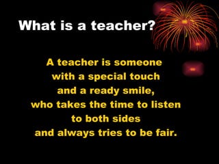 What is a teacher? A teacher is someone  with a special touch and a ready smile, who takes the time to listen to both sides and always tries to be fair. 