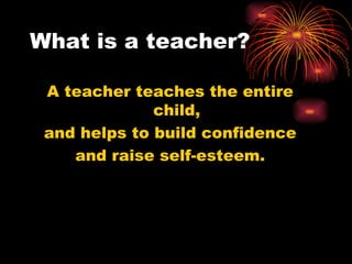 What is a teacher? A teacher teaches the entire child, and helps to build confidence and raise self-esteem. 