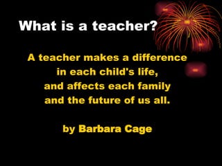 What is a teacher? A teacher makes a difference in each child's life, and affects each family and the future of us all.     by  Barbara Cage 