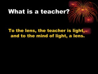 What is a teacher? To the lens, the teacher is light, and to the mind of light, a lens.  