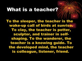 What is a teacher? To the sleeper, the teacher is the wake-up call of birds at sunrise. To clay, the teacher is potter, sculptor, and trainer in self-shaping. To the wanderer, the teacher is a knowing guide. To the developed mind, the teacher is colleague, listener, friend.  