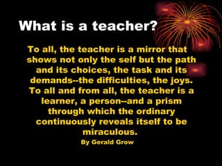 What is a teacher? To all, the teacher is a mirror that shows not only the self but the path and its choices, the task and its demands--the difficulties, the joys. To all and from all, the teacher is a learner, a person--and a prism through which the ordinary continuously reveals itself to be miraculous.  By Gerald Grow 