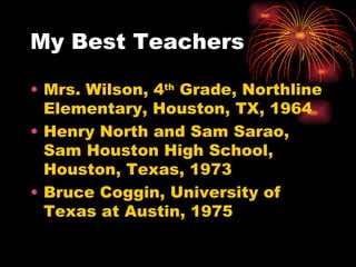 My Best Teachers  Mrs. Wilson, 4 th  Grade, Northline Elementary, Houston, TX, 1964 Henry North and Sam Sarao, Sam Houston High School, Houston, Texas, 1973 Bruce Coggin, University of Texas at Austin, 1975 