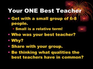 Your ONE Best Teacher Get with a small group of 6-8 people. Small is a relative term! Who was your best teacher? Why? Share with your group. Be thinking what qualities the best teachers have in common? 