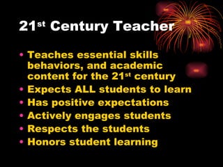21 st  Century Teacher Teaches essential skills behaviors, and academic content for the 21 st  century Expects ALL students to learn Has positive expectations Actively engages students Respects the students Honors student learning 