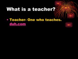 What is a teacher? Teacher- One who teaches.  duh.com 