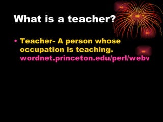 What is a teacher? Teacher- A person whose occupation is teaching.  wordnet.princeton.edu/perl/webwn 