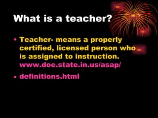 What is a teacher? Teacher- means a properly certified, licensed person who is assigned to instruction. www.doe.state.in.us/asap/ definitions.html 