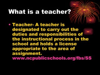 What is a teacher? Teacher- A teacher is designated to carry out the duties and responsibilities of the instructional process in the school and holds a license appropriate to the area of assignment. www.ncpublicschools.org/fbs/SSmanual/definitions.htm 