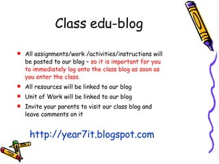 Class edu-blog All assignments/work /activities/instructions will be posted to our blog –  so it is important for you to immediately log onto the class blog as soon as you enter the class. All resources will be linked to our blog Unit of Work will be linked to our blog Invite your parents to visit our class blog and leave comments on it http://year7it.blogspot.com 