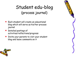 Student edu-blog (process journal) Each student will create an educational  blog which will serve as his/her process journal Detailed postings of activities/reflections/progress Invite your parents to visit your student blog and leave comments on it 