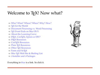 Welcome to TEX! Now what?

⇒   Who? What? Where? When? Why? How?
⇒   TEX for the World
⇒   Document Processing vs. Word Processing
⇒   TEX Front Ends on Mac OS X
⇒   About the Learning Curve
⇒   L TEX, ConTEXt, Eplain or DIY?
     A

⇒   L TEX Resources
     A

⇒   ConTEXt Resources
⇒   Plain TEX Resources
⇒   Other TEX Resources
⇒   Fonts and XeTEX
⇒   Mac-TEX Web Site & Mailing List
⇒   i-Installer and i-Packages

Everything in blue is a link. So click it.