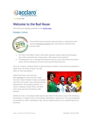 Welcome to the Bud House
This article was originally published on the Acclaro blog.

Category: Culture



                          For the World Cup tournament, Anheuser Busch is working the tried-
                          and-true marketing campaign path, executing two initiatives from
                          previous years:




    1. The “Man of the Match" award, where after the game viewers select the best player,
        who is then presented with a large trophy. (Who doesn't love trophies?)
    2. The Budweiser Cup: A campaign that features local six-on-six tournaments around the
        world, with the champions winning a trip to see the World Cup, live.


This year, however, Anheuser-Busch is also launching an upfront, in-your-face (you guessed it)
reality show. All online, all action, all LIVE.
(Well, as much as possible.)


Called "Bud House," the show has
been described as “American Idol” meets
“Survivor” meets “football.” Exactly 32 football
fans from 32 countries, each representing their
national team, will be placed together in a
house in Capetown, South Africa, with their
every move and word recorded by video
cameras.


Started on June 11, the players battle against each other for the entire course of the World Cup
tournament, in a fashion similar to the popular “Big Brother” reality show. The series broadcasts
6-8 episodes (or rather, webisodes) a day, and the website features a live-streamed feed from
the house.




Page 1: Welcome to The Bud House                                         Copyright © Acclaro 2012
 