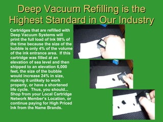 Deep Vacuum Refilling is the Highest Standard in Our Industry Cartridges that are refilled with Deep Vacuum Systems will print the full load of Ink 98% of the time because the size of the bubble is only 4% of the volume of the ink entrance area.  If this cartridge was filled at an elevation of sea level and then shipped to an elevation 6,000 feet, the size of the bubble would increase 24% in size, making it unlikely to work properly, or have a shortened life cycle.  Thus, you should... Shop from your Local Cartridge Network Member’s Location, or continue paying for High Priced Ink from the Name Brands. 