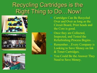 Recycling Cartridges is the  Right Thing to Do…Now! Cartridges Can Be Recycled Over and Over as long as the Circuit Board, Print heads and the Core is good. Once they are Collected, Inspected, and Tested the Refurbishing Process Begins…. Remember…Every Company is Looking to Save Money on Ink & Toner Cartridges. You Could Be the Answer They Need to Save Money. 