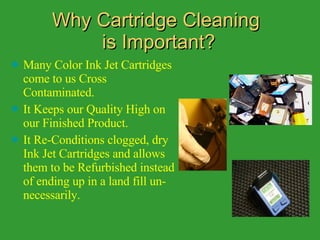 Why Cartridge Cleaning  is Important? Many Color Ink Jet Cartridges come to us Cross Contaminated. It Keeps our Quality High on our Finished Product. It Re-Conditions clogged, dry Ink Jet Cartridges and allows them to be Refurbished instead of ending up in a land fill un-necessarily. 