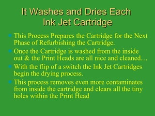 It Washes and Dries Each  Ink Jet Cartridge This Process Prepares the Cartridge for the Next Phase of Refurbishing the Cartridge. Once the Cartridge is washed from the inside out & the Print Heads are all nice and cleaned…  With the flip of a switch the Ink Jet Cartridges begin the drying process.  This process removes even more contaminates from inside the cartridge and clears all the tiny holes within the Print Head 