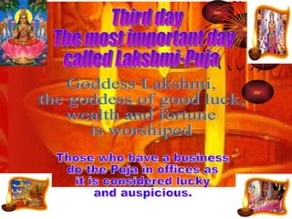 Goddess Lakshmi, the goddess of good luck, wealth and fortune  is worshiped Those who have a business do the Puja in offices as  it is considered lucky  and auspicious. Third day  The most important day  called Lakshmi-Puja 