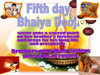 Fifth day  Bhaiya Dooj.  sister puts a sacred mark  on her brother's forehead  and prays for his long life  and prosperity Brothers give their sisters presents in return. 