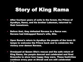 Story of King Rama After fourteen years of exile in the forest, the Prince of Ayodhya, Rama, and his brother Laksman, returned to their hometown. Before that, they defeated Ravana in a fierce war. Ravana had kidnapped Rama’s wife, Sita. Upon Rama's return to Ayodhya the people of the town lit lamps to welcome the Prince back and to celebrate the victory over demon Ravana.  Overjoyed at Queen Sita's rescue and the safe return of King Rama, the people danced and celebrated and fired fireworks to show how happy they were. These festivities continue every year at Diwali and are still celebrated today. 