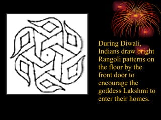 During Diwali, Indians draw bright Rangoli patterns on the floor by the front door to encourage the goddess Lakshmi to enter their homes.   