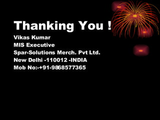 Thanking You !  Vikas Kumar MIS Executive Spar-Solutions Merch. Pvt Ltd. New Delhi -110012 -INDIA Mob No:-+91-9868577365   