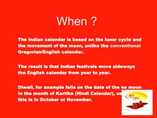 The Indian calendar is based on the lunar cycle and the movement of the moon, unlike the  conventional  Gregorian/English calendar.  The result is that Indian festivals move sideways the English calendar from year to year.  Diwali, for example falls on the date of the no moon In the month of Kartika (Hindi Calendar), usually this is in October or November. When ?   