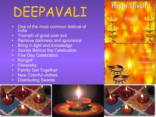 DEEPAVALI One of the most common festival of India Triumph of good over evil Remove darkness and ignorance Bring in light and knowledge Stories Behind the Celebration Five Day Celebration Rongoli Fireworks Family Get Together New Colorful clothes Distributing Sweets 