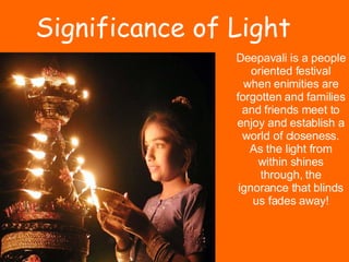 Deepavali is a people oriented festival when enimities are forgotten and families and friends meet to enjoy and establish a world of closeness. As the light from within shines through, the ignorance that blinds us fades away! Significance of Light 