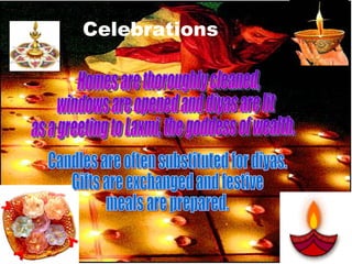 Celebrations Homes are thoroughly cleaned,  windows are opened and diyas are lit as a greeting to Laxmi, the goddess of wealth.  Candles are often substituted for diyas. Gifts are exchanged and festive  meals are prepared. 