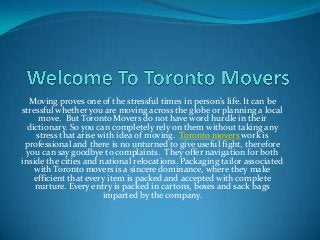 Moving proves one of the stressful times in person’s life. It can be
stressful whether you are moving across the globe or planning a local
move. But Toronto Movers do not have word hurdle in their
dictionary. So you can completely rely on them without taking any
stress that arise with idea of moving. Toronto movers work is
professional and there is no unturned to give useful fight, therefore
you can say goodbye to complaints. They offer navigation for both
inside the cities and national relocations. Packaging tailor associated
with Toronto movers is a sincere dominance, where they make
efficient that every item is packed and accepted with complete
nurture. Every entry is packed in cartons, boxes and sack bags
imparted by the company.
 