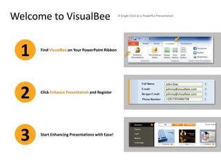 Welcome to VisualBee                             A Single Click to a Powerful Presentation




  1   Find VisualBee on Your PowerPoint Ribbon




                                                                                    John Doe



  2   Click Enhance Presentation and Register
                                                                                    johnny@visualbee.com
                                                                                    johnny@visualbee.com
                                                                                    +1917355466758




  3   Start Enhancing Presentations with Ease!
 