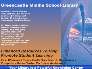 Greencastle Middle School Library Additional information for ‘New Section/Title’ slide can be entered in this area if desired.  If unused, delete these words and leave blank. EX. Above Header could be Thomas Jefferson School Library.  This area could support header with “Helping you save time developing an aligned curriculum” and/or “Resources to help you save time and promote student achievement” Enhanced Resources To Help Promote Student Learning Mrs. Weliever Library Media Specialist & Mrs. Powers Computer/Media Center Technical Assistant 
