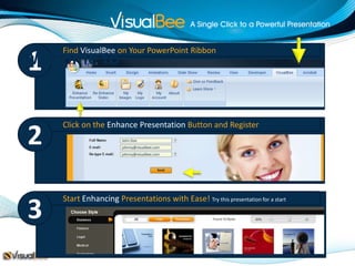 Find VisualBee on Your PowerPoint Ribbon
1
Welcome to


    Click on the Enhance Presentation Button and Register
2                      John Doe
                       johnny@visualbee.com
                       johnny@visualbee.com




    Start Enhancing Presentations with Ease! Try this presentation for a start
3
 