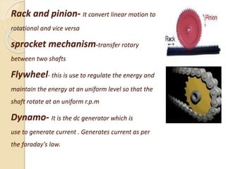 Rack and pinion- It convert linear motion to
rotational and vice versa
sprocket mechanism-transfer rotary
between two shafts
Flywheel- this is use to regulate the energy and
maintain the energy at an uniform level so that the
shaft rotate at an uniform r.p.m
Dynamo- It is the dc generator which is
use to generate current . Generates current as per
the faraday’s law.
 