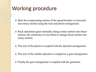 Working procedure
 Here the reciprocating motion of the speed-breaker is converted
into rotary motion using the rack and pinion arrangement.
 Rack and pinion gears normally change rotary motion into linear
motion, but sometimes we use them to change linear motion into
rotary motion.
 The axis of the pinion is coupled with the sprocket arrangement.
 The axis of the smaller sprocket is coupled to a gear arrangement.
 Finally the gear arrangement is coupled with the generator.
 