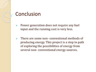 Conclusion
 Power generation does not require any fuel
input and the running cost is very less.
 There are some non- conventional methods of
producing energy. This project is a step to path
of exploring the possibilities of energy from
several non- conventional energy sources.
 