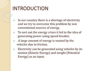INTRODUCTION
 In our country there is a shortage of electricity
and we try to overcome this problem by non
conventional sources of energy.
 To sort out the energy crises it led to the idea of
generating power using speed breaker.
 A large amount of energy is wasted by the
vehicles due to friction.
 Electricity can be generated using vehicles by its
motion (Kinetic Energy) and weight (Potential
Energy) as an input.
 