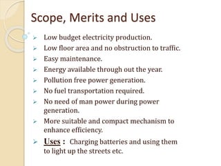 Scope, Merits and Uses
 Low budget electricity production.
 Low floor area and no obstruction to traffic.
 Easy maintenance.
 Energy available through out the year.
 Pollution free power generation.
 No fuel transportation required.
 No need of man power during power
generation.
 More suitable and compact mechanism to
enhance efficiency.
 Uses : Charging batteries and using them
to light up the streets etc.
 