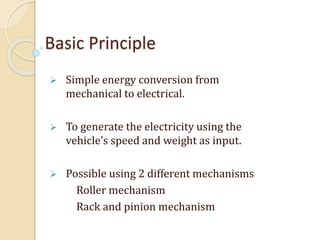 Basic Principle
 Simple energy conversion from
mechanical to electrical.
 To generate the electricity using the
vehicle’s speed and weight as input.
 Possible using 2 different mechanisms
Roller mechanism
Rack and pinion mechanism
 