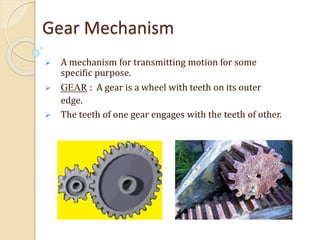 Gear Mechanism
 A mechanism for transmitting motion for some
specific purpose.
 GEAR : A gear is a wheel with teeth on its outer
edge.
 The teeth of one gear engages with the teeth of other.
 