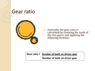 Gear ratio
 Generally, the gear ratio is
calculated by counting the teeth of
the two gears, and applying the
following formula :
Gear ratio = Number of teeth on driven gear
Number of teeth on driver gear
 