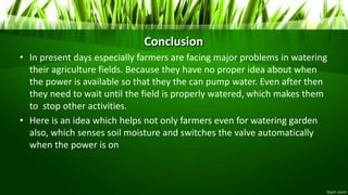 Conclusion
• In present days especially farmers are facing major problems in watering
their agriculture fields. Because they have no proper idea about when
the power is available so that they the can pump water. Even after then
they need to wait until the field is properly watered, which makes them
to stop other activities.
• Here is an idea which helps not only farmers even for watering garden
also, which senses soil moisture and switches the valve automatically
when the power is on
 