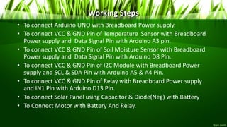 Working Steps
• To connect Arduino UNO with Breadboard Power supply.
• To connect VCC & GND Pin of Temperature Sensor with Breadboard
Power supply and Data Signal Pin with Arduino A3 pin.
• To connect VCC & GND Pin of Soil Moisture Sensor with Breadboard
Power supply and Data Signal Pin with Arduino D8 Pin.
• To connect VCC & GND Pin of I2C Module with Breadboard Power
supply and SCL & SDA Pin with Arduino A5 & A4 Pin.
• To connect VCC & GND Pin of Relay with Breadboard Power supply
and IN1 Pin with Arduino D13 Pin.
• To connect Solar Panel using Capacitor & Diode(Neg) with Battery
• To Connect Motor with Battery And Relay.
 