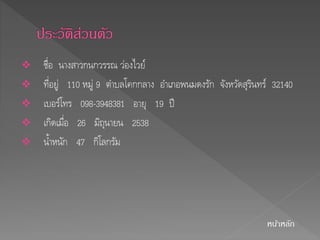  ชื่อ นางสาวกนกวรรณ วอ่งไวย์ 
 ที่อยู่ 110 หมู่ 9 ตา บลโคกกลาง อา เภอพนมดงรัก จังหวัดสุรินทร์ 32140 
 เบอร์โทร 098-3948381 อายุ 19 ปี 
 เกิดเมื่อ 26 มิถุนายน 2538 
 น้า หนัก 47 กิโลกรัม 
หนา้หลัก 
 