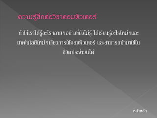 ทา ให้เราได้รู้อะไรหลายๆอย่างที่ยังไม่รู้ ได้เรียนรู้อะไรใหม่ๆและ 
เทคโนโลยีใหม่ๆเกี่ยวการใชค้อมพิวเตอร์ และสามารถนา มาใชใ้น 
ชีวิตประจา วนัได้ 
หนา้หลัก 
 