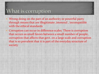  Wrong doing on the part of an authority or powerful party 
through means that are illegitimate ,immoral , incompatible 
with the ethical standards 
 Corruption can occur in difference scales. There is corruption 
that occurs as small favors between a small number of people, 
corruption that affects that govt. on a large scale and corruption 
that is so prevalent that it is part of the everyday structure of 
society 
 